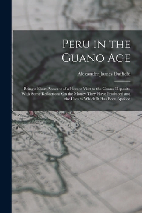 Peru in the Guano Age: Being a Short Account of a Recent Visit to the Guano Deposits, With Some Reflections On the Money They Have Produced a by Alexander James Duffield
