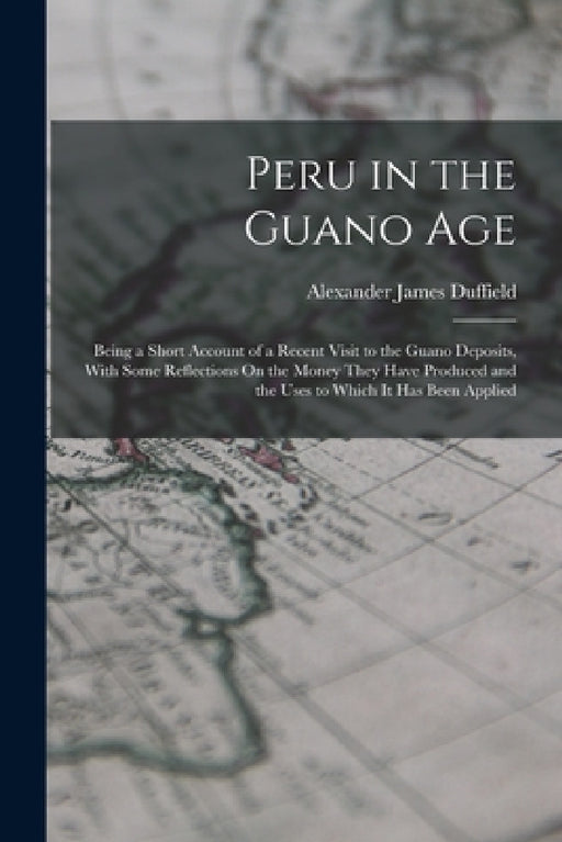 Peru in the Guano Age: Being a Short Account of a Recent Visit to the Guano Deposits, With Some Reflections On the Money They Have Produced a by Alexander James Duffield