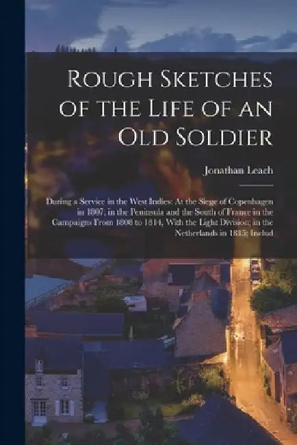 Rough Sketches of the Life of an Old Soldier: During a Service in the West Indies: At the Siege of Copenhagen in 1807; in the Peninsula and the South by Jonathan Leach