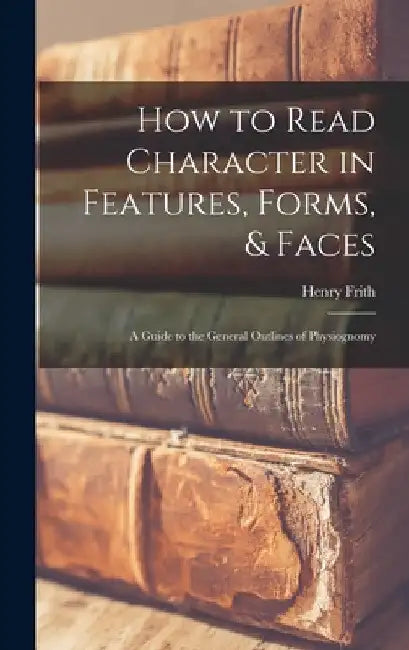 How to Read Character in Features, Forms, & Faces: A Guide to the General Outlines of Physiognomy by Henry Frith