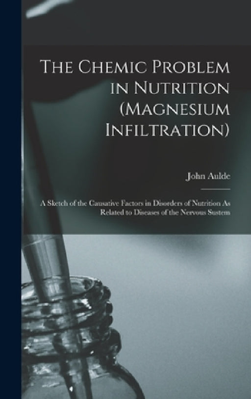 The Chemic Problem in Nutrition (Magnesium Infiltration): A Sketch of the Causative Factors in Disorders of Nutrition As Related to Diseases of the Ne by John Aulde