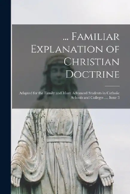 ... Familiar Explanation of Christian Doctrine: Adapted for the Family and More Advanced Students in Catholic Schools and Colleges ..., Issue 3 by Anonymous