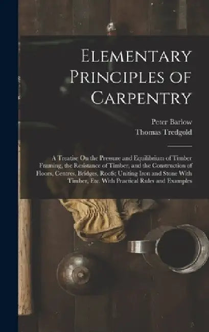 Elementary Principles of Carpentry: A Treatise On the Pressure and Equilibrium of Timber Framing, the Resistance of Timber, and the Construction of Fl by Peter Barlow