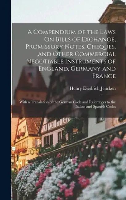 A Compendium of the Laws On Bills of Exchange, Promissory Notes, Cheques, and Other Commercial Negotiable Instruments of England, Germany and France: by Henry Diedrich Jencken
