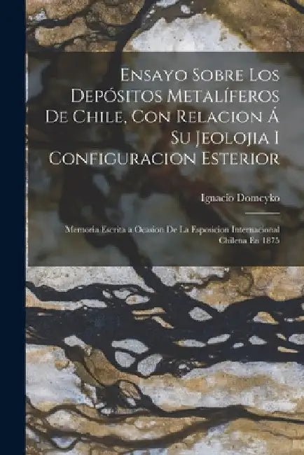 Ensayo Sobre Los Depósitos Metalíferos De Chile, Con Relacion Á Su Jeolojia I Configuracion Esterior: Memoria Escrita a Ocasion De La Esposicion Inter by Ignacio Domeyko
