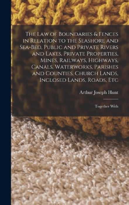 The Law of Boundaries & Fences in Relation to the Seashore and Sea-Bed, Public and Private Rivers and Lakes, Private Properties, Mines, Railways, High by Arthur Joseph Hunt