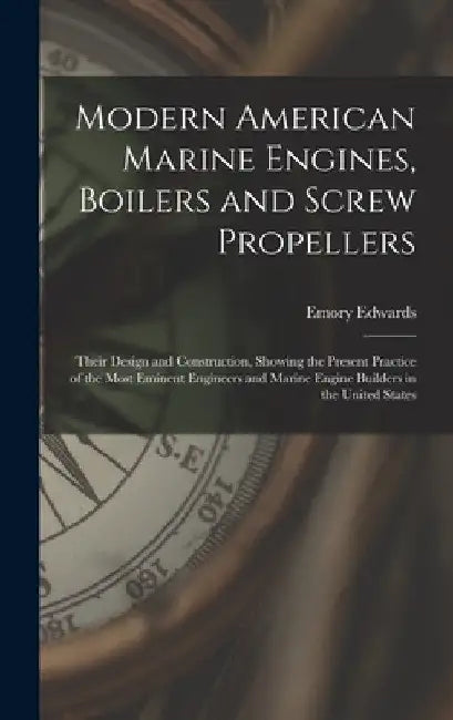 Modern American Marine Engines, Boilers and Screw Propellers: Their Design and Construction, Showing the Present Practice of the Most Eminent Engineer by Emory Edwards