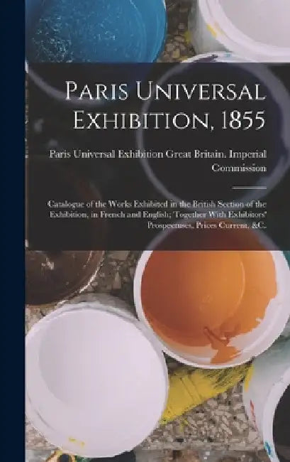 Paris Universal Exhibition, 1855: Catalogue of the Works Exhibited in the British Section of the Exhibition, in French and English; Together With Exhi by P. Great Britain Imperial Commission