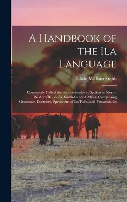 A Handbook of the Ila Language: Commonly Called the Seshukulumbwe, Spoken in North-Western Rhodesia, South-Central Africa, Comprising Grammar, Exercis by Edwin William Smith