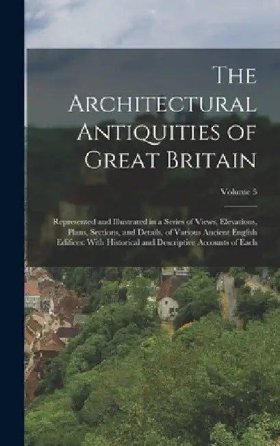 The Architectural Antiquities of Great Britain: Represented and Illustrated in a Series of Views, Elevations, Plans, Sections, and Details, of Various by Anonymous