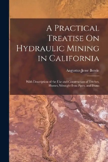 A Practical Treatise On Hydraulic Mining in California: With Description of the Use and Construction of Ditches, Flumes, Wrought Iron Pipes, and Dams by Augustus Jesse Bowie
