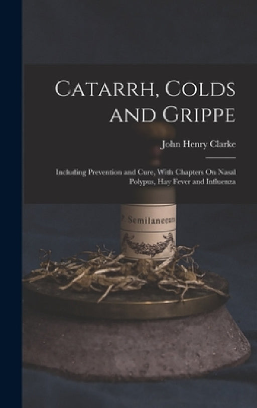 Catarrh, Colds and Grippe: Including Prevention and Cure, With Chapters On Nasal Polypus, Hay Fever and Influenza by John Henry Clarke