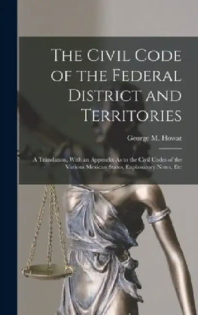 The Civil Code of the Federal District and Territories: A Translation, With an Appendix As to the Civil Codes of the Various Mexican States, Explanato by George M. Howat
