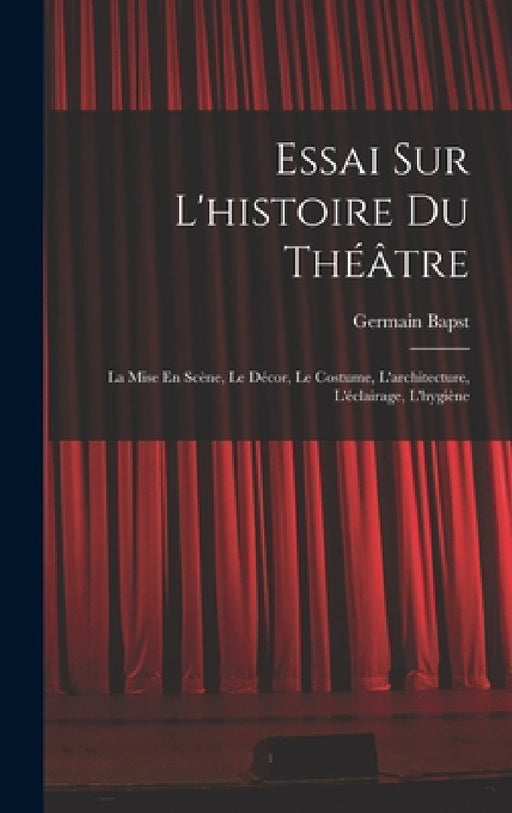 Essai Sur L'histoire Du Théâtre: La Mise En Scène, Le Décor, Le Costume, L'architecture, L'éclairage, L'hygiène by Germain Bapst
