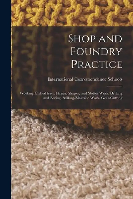 Shop and Foundry Practice: Working Chilled Iron. Planer, Shaper, and Slotter Work. Drilling and Boring. Milling-Machine Work. Gear-Cutting by International Correspondence Schools