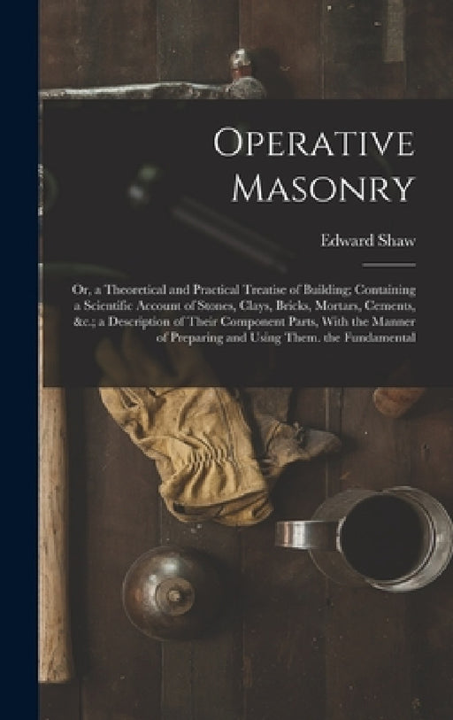 Operative Masonry: Or, a Theoretical and Practical Treatise of Building; Containing a Scientific Account of Stones, Clays, Bricks, Mortar by Edward Shaw