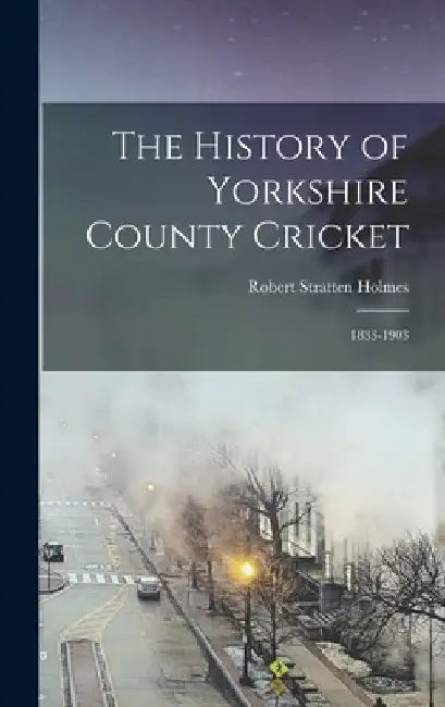 The History of Yorkshire County Cricket: 1833-1903 by Robert Stratten Holmes
