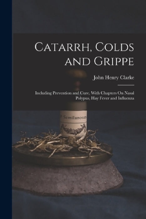 Catarrh, Colds and Grippe: Including Prevention and Cure, With Chapters On Nasal Polypus, Hay Fever and Influenza by John Henry Clarke