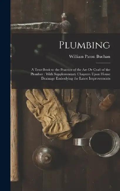 Plumbing: A Text-Book to the Practice of the Art Or Craft of the Plumber: With Supplementary Chapters Upon House Drainage Embody by William Paton Buchan