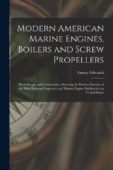 Modern American Marine Engines, Boilers and Screw Propellers: Their Design and Construction, Showing the Present Practice of the Most Eminent Engineer by Emory Edwards