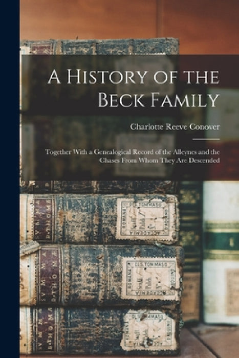 A History of the Beck Family: Together With a Genealogical Record of the Alleynes and the Chases From Whom They Are Descended by Charlotte Reeve Conover