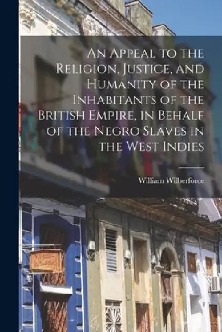 An Appeal to the Religion, Justice, and Humanity of the Inhabitants of the British Empire, in Behalf of the Negro Slaves in the West Indies by William Wilberforce