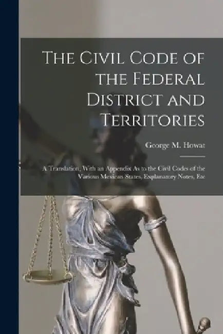 The Civil Code of the Federal District and Territories: A Translation, With an Appendix As to the Civil Codes of the Various Mexican States, Explanato by George M. Howat