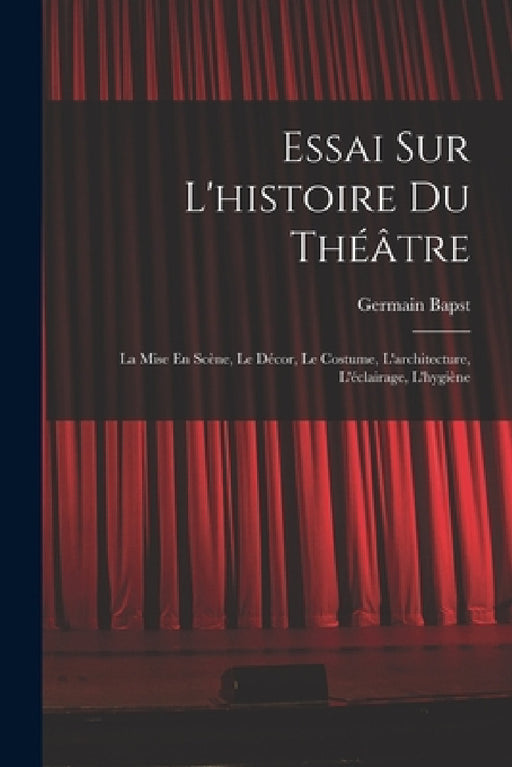 Essai Sur L'histoire Du Théâtre: La Mise En Scène, Le Décor, Le Costume, L'architecture, L'éclairage, L'hygiène by Germain Bapst