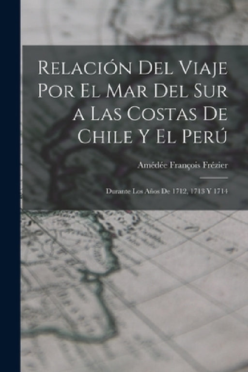 Relación Del Viaje Por El Mar Del Sur a Las Costas De Chile Y El Perú: Durante Los Años De 1712, 1713 Y 1714 by Amédée François Frézier