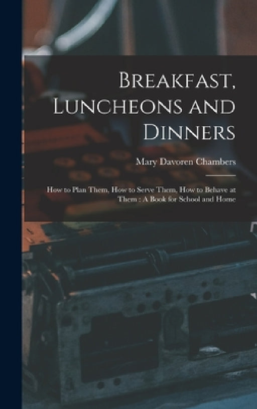 Breakfast, Luncheons and Dinners: How to Plan Them, How to Serve Them, How to Behave at Them: A Book for School and Home by Mary Davoren Chambers
