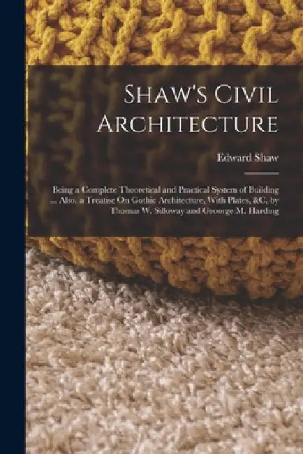 Shaw's Civil Architecture: Being a Complete Theoretical and Practical System of Building ... Also, a Treatise On Gothic Architecture, With Plates by Edward Shaw