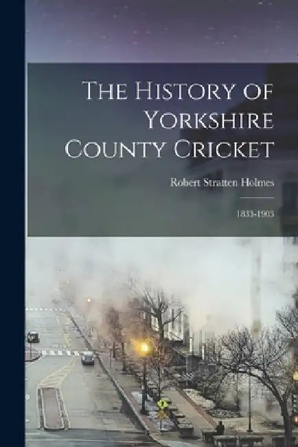 The History of Yorkshire County Cricket: 1833-1903 by Robert Stratten Holmes