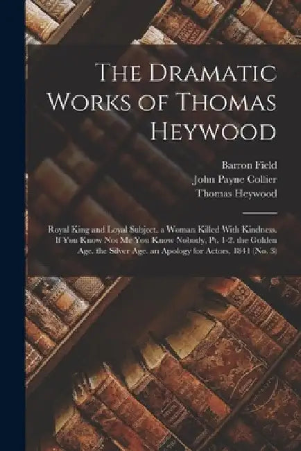 The Dramatic Works of Thomas Heywood: Royal King and Loyal Subject. a Woman Killed With Kindness. If You Know Not Me You Know Nobody, Pt. 1-2. the Gol by John Payne Collier