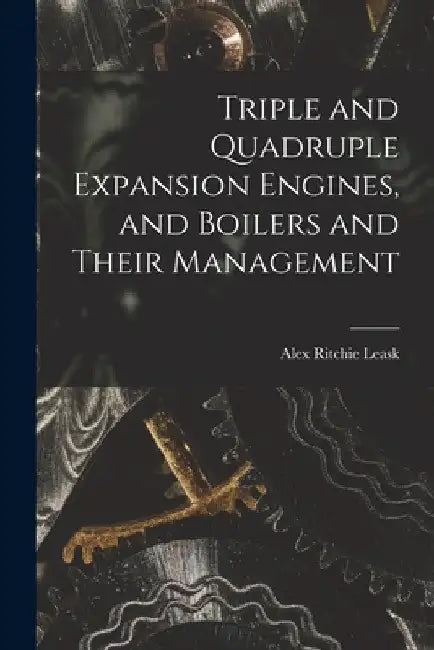 Triple and Quadruple Expansion Engines, and Boilers and Their Management by Alex Ritchie Leask