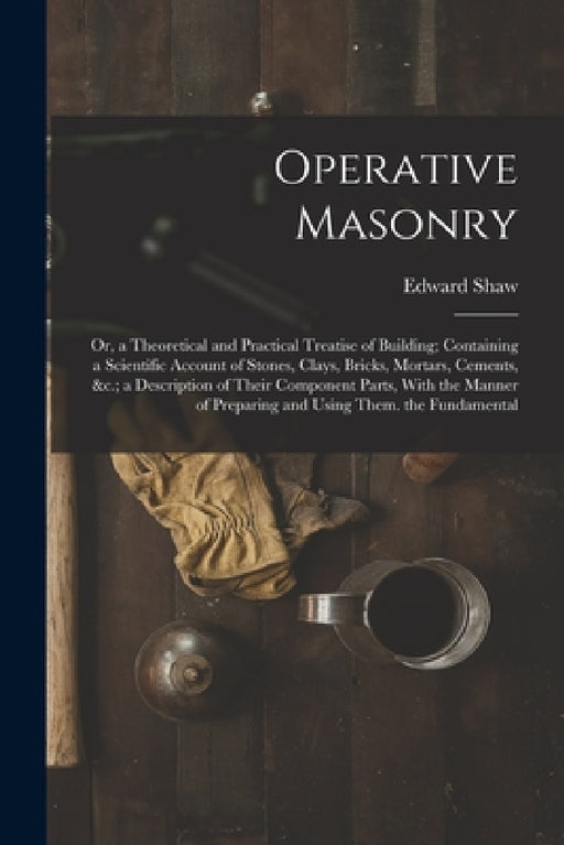 Operative Masonry: Or, a Theoretical and Practical Treatise of Building; Containing a Scientific Account of Stones, Clays, Bricks, Mortar by Edward Shaw