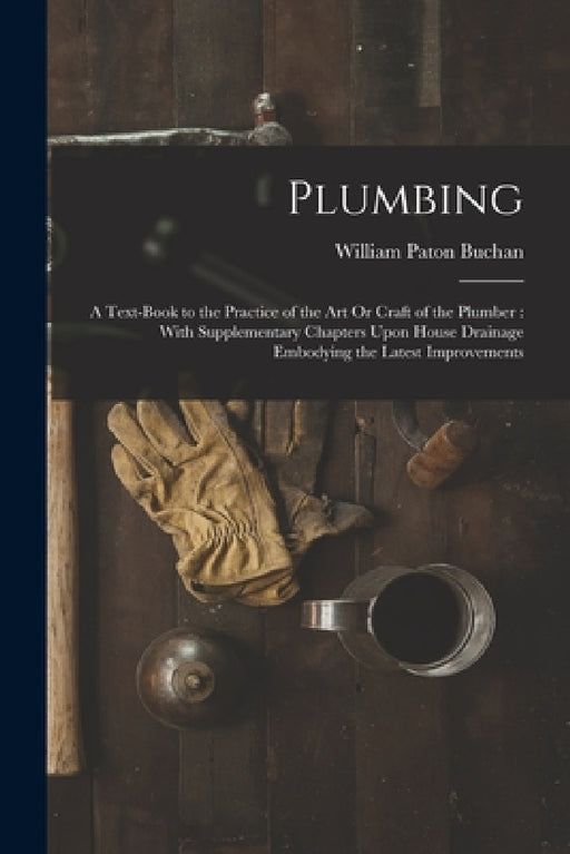 Plumbing: A Text-Book to the Practice of the Art Or Craft of the Plumber: With Supplementary Chapters Upon House Drainage Embody by William Paton Buchan