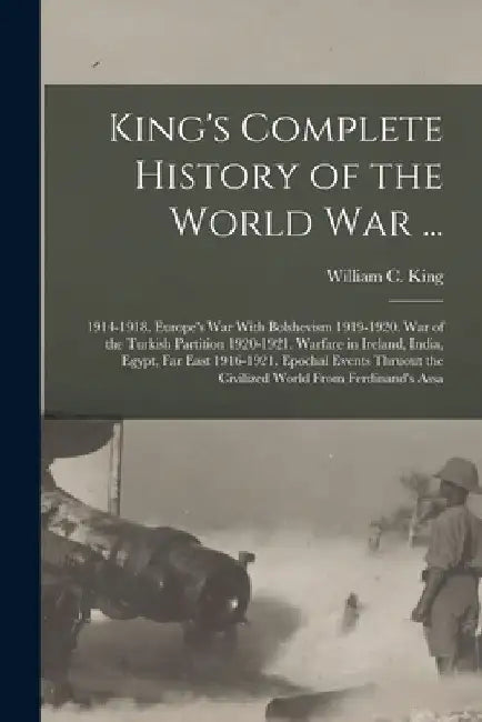 King's Complete History of the World War ...: 1914-1918. Europe's War With Bolshevism 1919-1920. War of the Turkish Partition 1920-1921. Warfare in Ir by William C. King