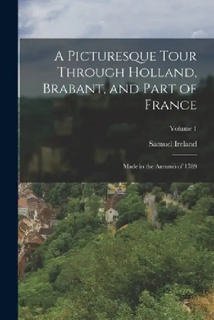 A Picturesque Tour Through Holland, Brabant, and Part of France: Made in the Autumn of 1789; Volume 1 by Samuel Ireland