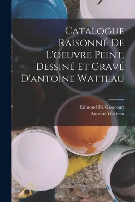 Catalogue Raisonné De L'oeuvre Peint, Dessiné Et Gravé D'antoine Watteau by Edmond De Goncourt