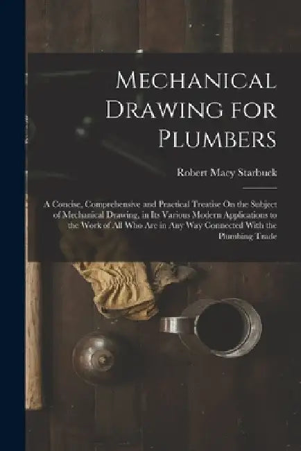 Mechanical Drawing for Plumbers: A Concise, Comprehensive and Practical Treatise On the Subject of Mechanical Drawing, in Its Various Modern Applicati by Robert Macy Starbuck