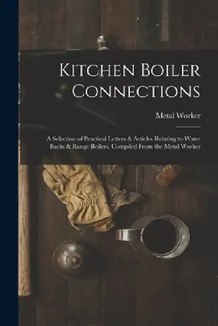 Kitchen Boiler Connections: A Selection of Practical Letters & Articles Relating to Water Backs & Range Boilers, Compiled From the Metal Worker by Metal Worker