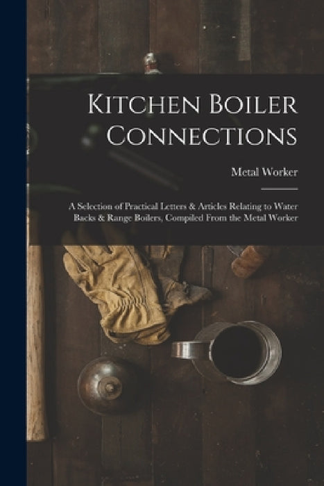 Kitchen Boiler Connections: A Selection of Practical Letters & Articles Relating to Water Backs & Range Boilers, Compiled From the Metal Worker by Metal Worker