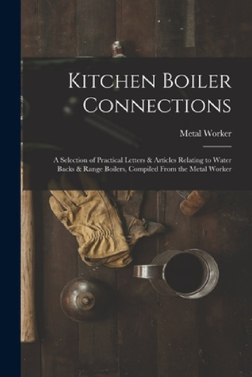 Kitchen Boiler Connections: A Selection of Practical Letters & Articles Relating to Water Backs & Range Boilers, Compiled From the Metal Worker by Metal Worker