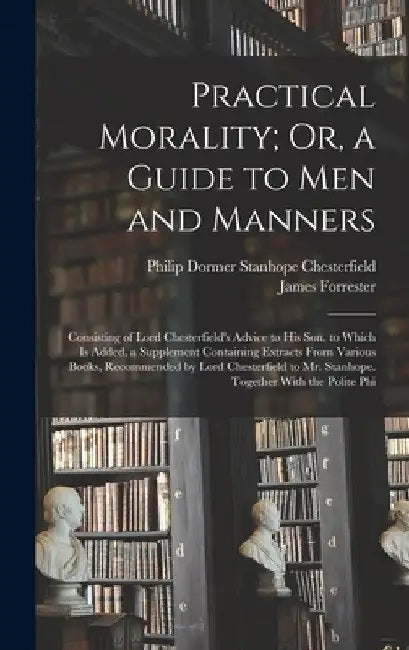 Practical Morality; Or, a Guide to Men and Manners: Consisting of Lord Chesterfield's Advice to His Son. to Which Is Added, a Supplement Containing Ex by Philip Dormer Stanhope Chesterfield