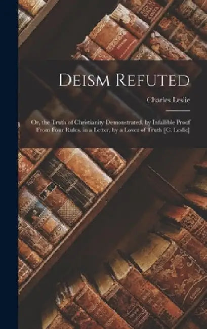 Deism Refuted: Or, the Truth of Christianity Demonstrated, by Infallible Proof From Four Rules. in a Letter, by a Lover of Truth [C. Leslie] by Charles Leslie