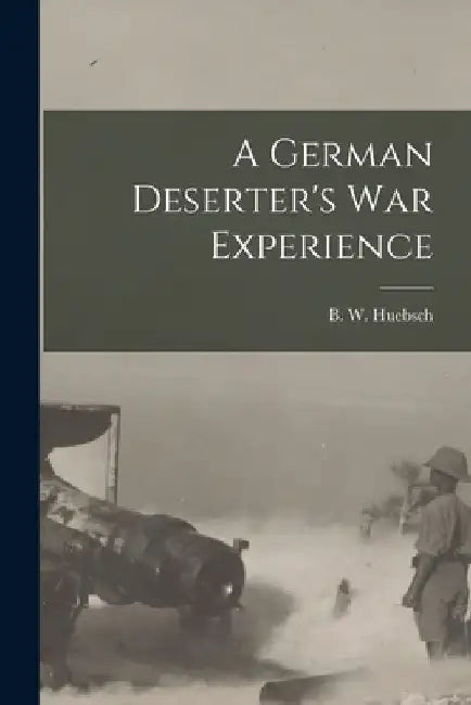 A German Deserter's War Experience by B W Huebsch