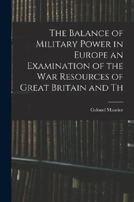 The Balance of Military Power in Europe an Examination of the War Resources of Great Britain and Th by Colonel Maurice