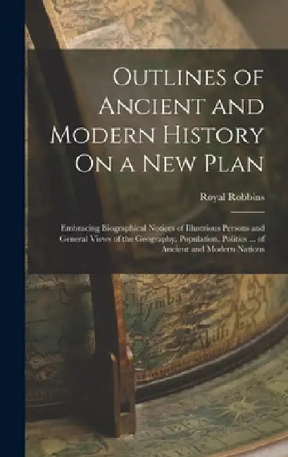 Outlines of Ancient and Modern History On a New Plan: Embracing Biographical Notices of Illustrious Persons and General Views of the Geography, Popula by Royal Robbins