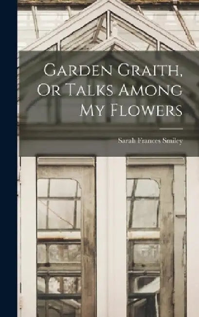 Garden Graith, Or Talks Among My Flowers by Sarah Frances Smiley