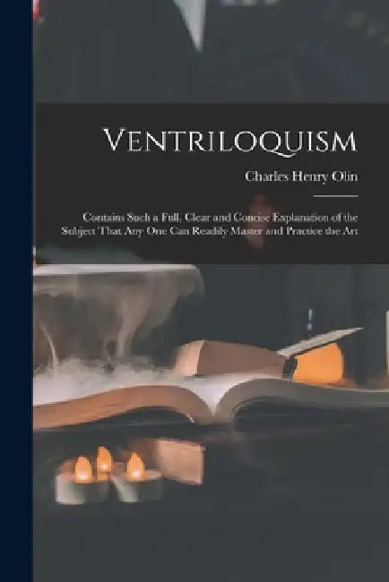 Ventriloquism: Contains Such a Full, Clear and Concise Explanation of the Subject That Any One Can Readily Master and Practice the Ar by Charles Henry Olin